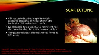 SCAR ECTOPIC
• CSP has been described in spontaneously
conceived pregnancy as well as after in vitro
fertilisation (IVF) and embryo transfer.
• IVF associated heterotopic CSP, a rarer event, has
also been described, both with twins and triplets. *
• The gestational age at diagnosis ranged from 5 to
12.4 weeks.
* Hsieh BC, Hwang JL, Pan HS, Huang SC, Chen CY, Chen PH. Heterotopic Caesarean scar
pregnancy combined with intrauterine pregnancy successfully treated with embryo aspiration for
selective embryo reduction: case report. Hum Reprod 2004;19:285–7
 