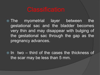 Classification
 The myometrial layer between the
gestational sac and the bladder becomes
very thin and may disappear with bulging of
the gestational sac through the gap as the
pregnancy advances.
 In two – third of the cases the thickness of
the scar may be less than 5 mm.
 