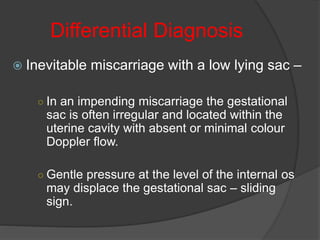 Differential Diagnosis
 Inevitable miscarriage with a low lying sac –
○ In an impending miscarriage the gestational
sac is often irregular and located within the
uterine cavity with absent or minimal colour
Doppler flow.
○ Gentle pressure at the level of the internal os
may displace the gestational sac – sliding
sign.
 