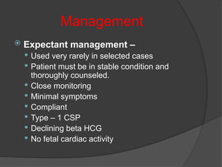Management
 Expectant management –
 Used very rarely in selected cases
 Patient must be in stable condition and
thoroughly counseled.
 Close monitoring
 Minimal symptoms
 Compliant
 Type – 1 CSP
 Declining beta HCG
 No fetal cardiac activity
 
