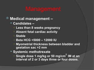 Management
 Medical management –
 Candidates –
○ Less than 8 weeks pregnancy
○ Absent fetal cardiac activity
○ Stable
○ Beta HCG <5000 – 12000 IU
○ Myometrial thickness between bladder and
gestation sac >2 mm
 Systemic methotrexate
○ Single dose 1 mg/kg or 50 mg/cm
2
IM at an
interval of 2 or 3 days three or four doses.
 