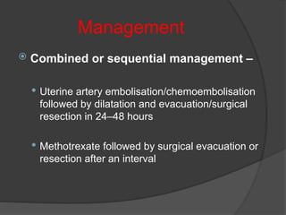 Management
 Combined or sequential management –
 Uterine artery embolisation/chemoembolisation
followed by dilatation and evacuation/surgical
resection in 24–48 hours
 Methotrexate followed by surgical evacuation or
resection after an interval
 