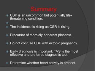 Summary
 CSP is an uncommon but potentially life-
threatening condition.

 The incidence is rising as CSR is rising.
 Precursor of morbidly adherent placenta.
 Do not confuse CSP with ectopic pregnancy.
 Early diagnosis is important. TVS is the most
effective and preferred diagnostic tool.
 Determine whether heart activity is present.
 