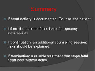 Summary
 If heart activity is documented: Counsel the patient.
 Inform the patient of the risks of pregnancy
continuation.
 If continuation: an additional counseling session:
risks should be explained.
 If termination: a reliable treatment that stops fetal
heart beat without delay.
 