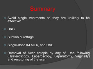 Summary
 Avoid single treatments as they are unlikely to be
effective:
 D&C
 Suction curettage
 Single-dose IM MTX, and UAE
 Removal of Scar ectopic by any of the following
(Hysteroscopy, Laparoscopy, Laparatomy, Vaginally)
and resuturing of the scar
 