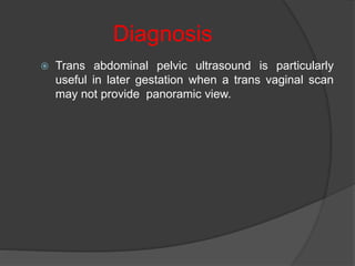 Diagnosis
 Trans abdominal pelvic ultrasound is particularly
useful in later gestation when a trans vaginal scan
may not provide panoramic view.
 