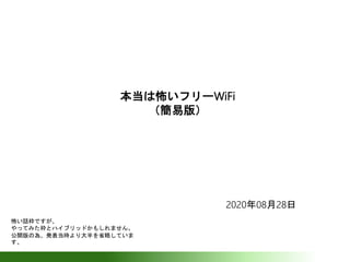 本当は怖いフリーWiFi
（簡易版）
2020年08月28日
怖い話枠ですが、
やってみた枠とハイブリッドかもしれません。
公開版の為、発表当時より大半を省略していま
す。
 