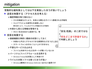 - 10 -
mitigation
受動的な緩和策としては以下を実施したほうが良いでしょう
送信を制限する（アクセス先を考える）
機密情報を取り扱わない
• DNSの偽装などにより、本来とは異なるサイトへ誘導される可能性
• SSL(HTTPS)による暗号化を過信しない
 状況により、ProxyなどでSSLが偽装される可能性
外部から見える情報を管理する
• ホスト名を氏名から変更する、等
受信を制限する
接続機器を事前に最新の状態にしておく
• 外部から不正にアクセスできる脆弱性などをつぶし込む
• スマートフォンはそれくらいしかできません
不要なサービスを止める
• ファイル共有やSSHなどのポートが開いていないか
パーソナルファイアウォールを活用する
• Window Firewallは対策として有効です
ウイルス対策ソフトは使ったほうが良い
• Windows標準の Windows Defender はかなり優秀です
「安全/危険」 の二択ではな
く
「何をどこまで許容するか」
で判断しましょう
 