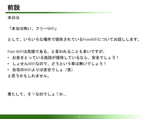 - 2 -
前説
本日は
「本当は怖い、フリーWiFi」
として、いろいろな場所で提供されているFreeWiFiについてお話しします。
Free WiFiは危険である、と言われることも多いですが、
• お金をとっている施設が提供しているなら、安...
