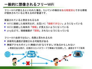 - 3 -
一般的に想像されるフリーWiFi
フリーWiFiが使えるといわれた場合、たいていの場合はある程度安心できる環境
が提供されていると考えるのが普通です。
実装されていると想定されるもの
WiFiに接続した端末同士が、お互いに「接続でき...