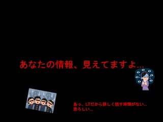 あなたの情報、見えてますよ…
あっ、LTだから詳しく話す時間がない…
恐ろしい…
 