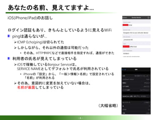 - 8 -
あなたの名前、見えてますよ…
iOS(iPhone/iPad)のお話し
ログイン認証もあり、きちんとしているように見えるWiFi
pingは通らないが…
ICMP Echo(ping)は切られてた
しかしながら、それ以外の通信は可能だった
• その為、HTTPやRPCなどで直接相手を指定すれば、通信ができた
利用者の氏名が見えてしまっている
iOSで稼働しているBonjour Serviceは、
SERVICE NAMEとしてデフォルトで氏名が利用されている
• iPhoneの「設定」から、「一般＞情報＞名前」で設定されている
「名前」が利用される
その為、意図的に変更を加えていない場合は、
名前が暴露してしまっている
（大幅省略）
 