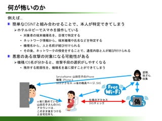 - 9 -
何が怖いのか
例えば…
簡単なOSINTと組み合わせることで、本人が特定できてしまう
ホテルロビーでスマホを操作している
• 対象者の端末機種名を、目視で特定する
• ネットワーク情報から、端末機種や氏名などを特定する
• 機種名から、人と名前が結び付けられる
• その後、ネットワークの傍受をすることで、通信内容と人が結び付けられる
悪意のある攻撃の対象になる可能性がある
機種/OS名が分かると、攻撃手段の選択がしやすくなる
• 残存する脆弱性を、機種名を基に探すことができてしまう
偽
ServiceName: 山田花子のiPhone
機種: iPhone X
WEBアクセス: xx省の職員ページ, SNS
xx省に勤めている
山田花子さんのSNS
アカウントは…
このまま後をつける
と自宅住所も…
盗聴,
改ざん,
収集
仕事のアクセス
SNSチェック
 