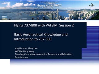 Flying 737-800 with VATSIM  Session 2 Basic Aeronautical Knowledge and Introduction to 737-800 Yuuji Izumo , Gary Law VATSIM Hong KongStanding Committee on Aviation Resource and Education Development http://hk.vatsea.net  (+852) 35947770 VATSIM Hong Kong 
