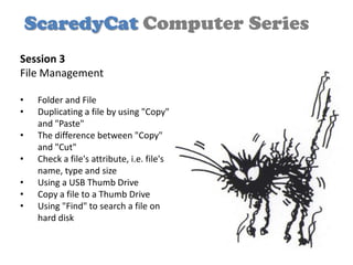 ScaredyCat Computer Series
Session 3
File Management

•    Folder and File
•    Duplicating a file by using "Copy"
     and "Paste"
•    The difference between "Copy"
     and "Cut"
•    Check a file's attribute, i.e. file's
     name, type and size
•    Using a USB Thumb Drive
•    Copy a file to a Thumb Drive
•    Using "Find" to search a file on
     hard disk
 