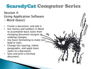 ScaredyCat Computer Series
Session 4:
Using Application Software
- Word (basic)
•   Create a document, and edit it.
•   Use menus and toolbars in Word
    to accomplish basic tasks from
    changing document margins to
    undoing changes.
•   Use basic formatting to make text
    bold or italic.
•   Change line spacing, indent
    paragraphs, and apply basic
    styles to a document.
•   Save and print a finished
    document.
 