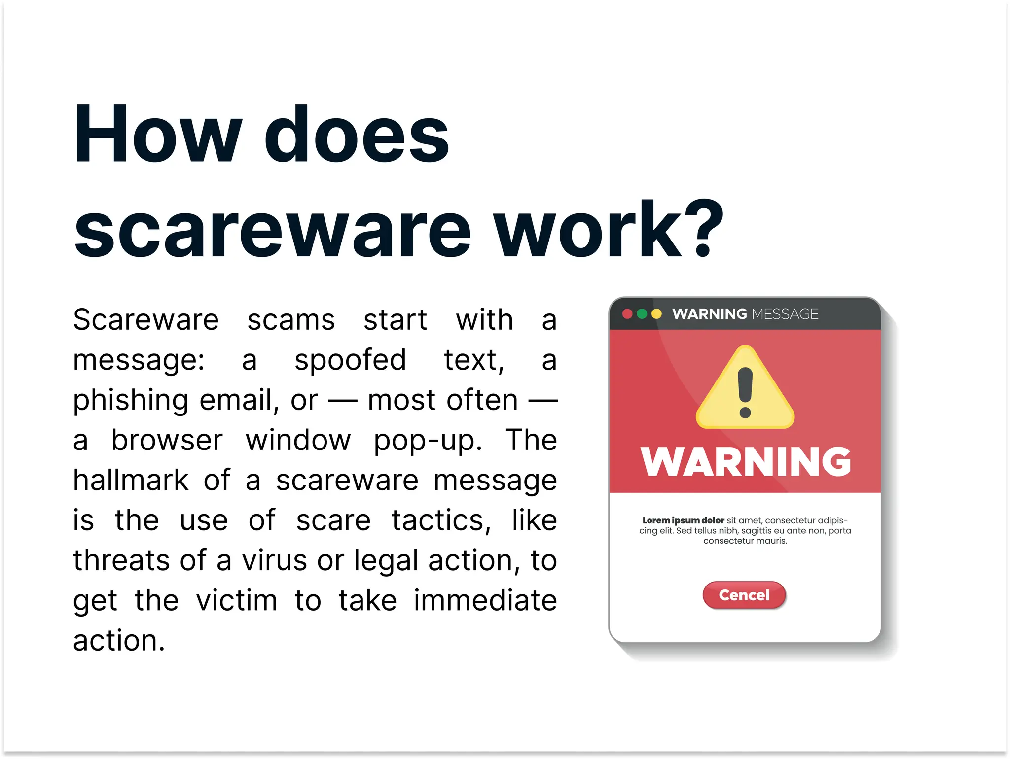 How does
scareware work?

Scareware scams start with a
message: a spoofed text, a
phishing email, or — most often —
a browser window pop-up. The
hallmark of a scareware message
is the use of scare tactics, like
threats of a virus or legal action, to
get the victim to take immediate
action.
 