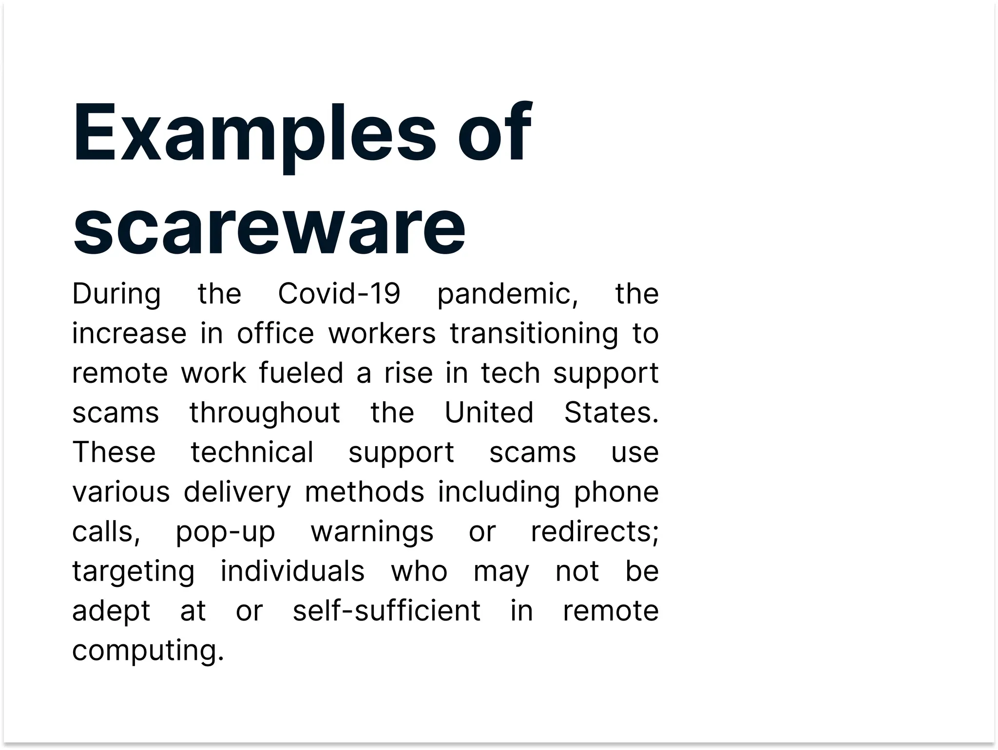 Examplesof
scareware

During the Covid-19 pandemic, the
increase in office workers transitioning to
remote work fueled a rise in tech support
scams throughout the United States.
These technical support scams use
various delivery methods including phone
calls, pop-up warnings or redirects;
targeting individuals who may not be
adept at or self-sufficient in remote
computing.
 