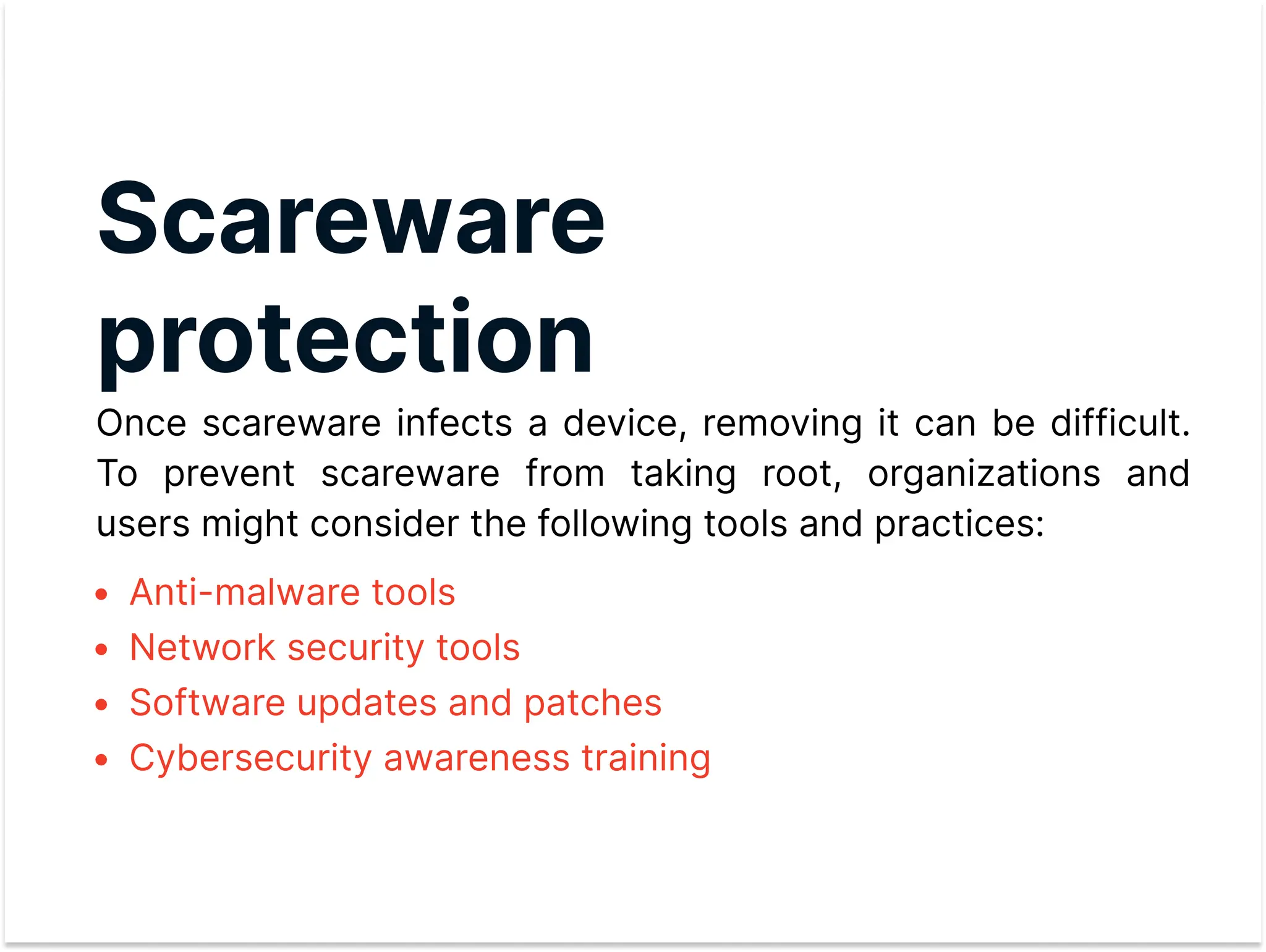 Scareware
protection

Once scareware infects a device, removing it can be difficult.
To prevent scareware from taking root, organizations and
users might consider the following tools and practices:
Anti-malware tools
Network security tools
Software updates and patche
Cybersecurity awareness training
 
