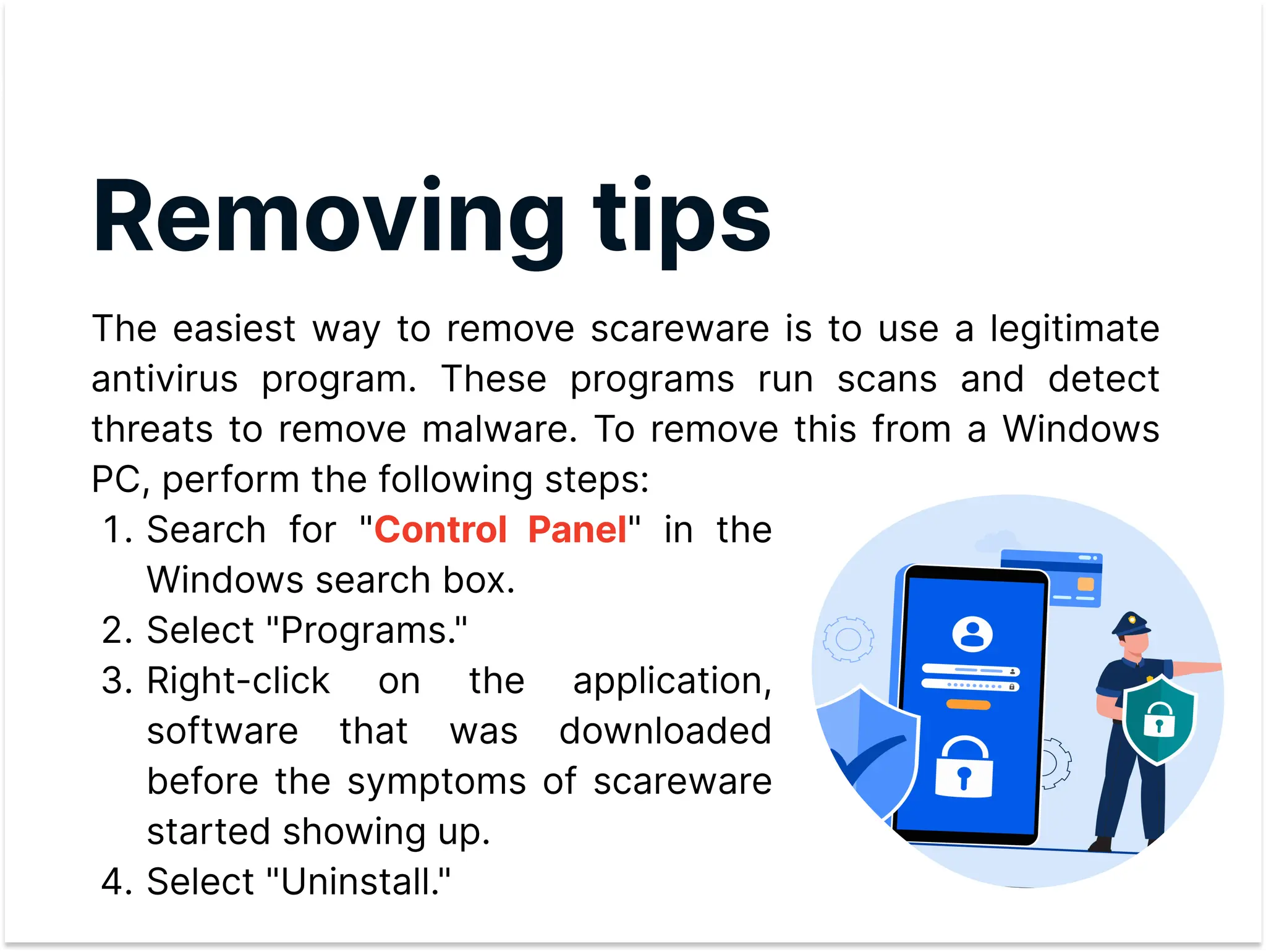 Removing tips
The easiest way to remove scareware is to use a legitimate
antivirus program. These programs run scans and detect
threats to remove malware. To remove this from a Windows
PC, perform the following steps:
Search for " " in the
Windows search box
Select "Programs.
Right-click on the application,
software that was downloaded
before the symptoms of scareware
started showing up
Select "Uninstall."
Control Panel
 