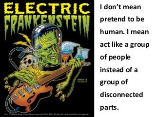 I don’t mean
pretend to be
human. I mean
act like a group
of people
instead of a
group of
disconnected
parts.
http://bitemedityjess.tumblr.com/post/61748195333/electric-frankenstein-band-poster

 