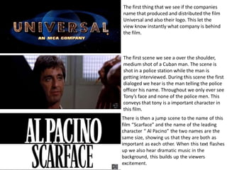 The first thing that we see if the companies
name that produced and distributed the film
Universal and also their logo. This let the
view know instantly what company is behind
the film.
The first scene we see a over the shoulder,
medium shot of a Cuban man. The scene is
shot in a police station while the man is
getting interviewed. During this scene the first
dialoged we hear is the man telling the police
officer his name. Throughout we only ever see
Tony’s face and none of the police men. This
conveys that tony is a important character in
this film.
 
