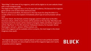 ”Blvck Mag” is the name of my magazine, which will be digital on its own website linked
with a main Instagram page.
The target of the magazine has a 17 to 25 years old audience, this because the magazine
genre will be a mix of teen movie and music kind.
Blvck it’s pronounced Black, this because in the trap music for slang the letter A is
usually written as a v, that explains immediately which type of communication will be
used.
The name ‘blvck’, the thematic and the language used it’s really close to the Afro-
American culture, all the music articles will be pointed on the Hip Hop, RnB, Blues and
Soul kind and all the movies will be related to Gangster, Mafia and Ghetto imaginary or
will the ‘Big Pieces’ in the Afro-American Hollywood industry; For Example: Denzel
Washington, Samuel L. Jackson, O’Shea Jackson, etc.
Even if the magazine will be available online to anyone, the main target is the street-
imaginary close youth.
The original logo doesn’t have anything special, it just has to be perfectly readable
and clear to everyone, it is very simple as most of the magazine logos and it works
on positive and on negative.
 