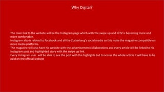Why Digital?
The main link to the website will be the Instagram page which with the swipe up and IGTV is becoming more and
more comfortable.
Instagram also is related to Facebook and all the Zuckerberg’s social media so this make the magazine compatible on
more media platforms.
The magazine will also have his website with the advertisement collaborations and every article will be linked to his
Instagram post and highlighted story with the swipe up link.
Every Instagram user will be able to see the post with the highlights but to access the whole article it will have to be
paid on the official website
 