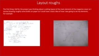 Layout roughs
The first thing I did for the project was thinking about a setting layout of the main element of the magazine cover so I
started drawing roughly some drafts on paper so I could have a basic idea of how I was going to set my elements.
For example:
 