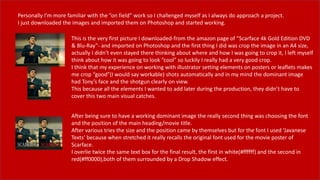 Personally I’m more familiar with the ”on field” work so I challenged myself as I always do approach a project.
I just downloaded the images and imported them on Photoshop and started working.
This is the very first picture I downloaded-from the amazon page of ”Scarface 4k Gold Edition DVD
& Blu-Ray”- and imported on Photoshop and the first thing I did was crop the image in an A4 size,
actually I didn’t even stayed there thinking about where and how I was going to crop it, I left myself
think about how it was going to look “cool” so luckily I really had a very good crop.
I think that my experience on working with illustrator setting elements on posters or leaflets makes
me crop “good”(I would say workable) shots automatically and in my mind the dominant image
had Tony’s face and the shotgun clearly on view.
This because all the elements I wanted to add later during the production, they didn’t have to
cover this two main visual catches.
After being sure to have a working dominant image the really second thing was choosing the font
and the position of the main heading/movie title.
After various tries the size and the position came by themselves but for the font I used ‘Javanese
Texts’ because when stretched it really recalls the original font used for the movie poster of
Scarface.
I overlie twice the same text box for the final result, the first in white(#ffffff) and the second in
red(#ff0000),both of them surrounded by a Drop Shadow effect.
 