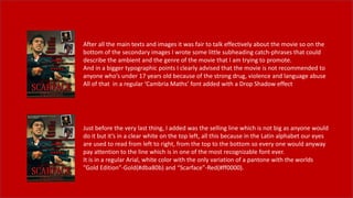 After all the main texts and images it was fair to talk effectively about the movie so on the
bottom of the secondary images I wrote some little subheading catch-phrases that could
describe the ambient and the genre of the movie that I am trying to promote.
And in a bigger typographic points I clearly advised that the movie is not recommended to
anyone who’s under 17 years old because of the strong drug, violence and language abuse
All of that in a regular ‘Cambria Maths’ font added with a Drop Shadow effect
Just before the very last thing, I added was the selling line which is not big as anyone would
do it but it’s in a clear white on the top left, all this because in the Latin alphabet our eyes
are used to read from left to right, from the top to the bottom so every one would anyway
pay attention to the line which is in one of the most recognizable font ever.
It is in a regular Arial, white color with the only variation of a pantone with the worlds
”Gold Edition”-Gold(#dba80b) and “Scarface”-Red(#ff0000).
 