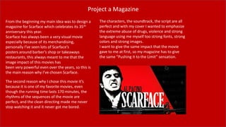 Project a Magazine
From the beginning my main idea was to design a
magazine for Scarface which celebrates its 35th
anniversary this year.
Scarface has always been a very visual movie
especially because of its merchandising,
personally I’ve seen lots of Scarface’s
posters around barber’s shop or takeaways
restaurants, this always meant to me that the
image impact of this movies has
been very powerful even over the years, so this is
the main reason why I’ve chosen Scarface.
The second reason why I chose this movie it’s
because it is one of my favorite movies, even
though the running time lasts 170 minutes, the
rhythms of the sequences of the movie are
perfect, and the clean directing made me never
stop watching it and it never got me bored.
The characters, the soundtrack, the script are all
perfect and with my cover I wanted to emphasize
the extreme abuse of drugs, violence and strong
language using me myself too strong fonts, strong
colors and strong images.
I want to give the same impact that the movie
gave to me at first, so my magazine has to give
the same ”Pushing it to the Limit” sensation.
 