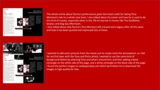 The whole article about Pacino’s performance gives him most credit for taking Tony
Montana’s role to a whole new level, I also talked about his career and how he is used to do
this kind of movies, especially when in the 70s he starred in movies like The Godfather,
Serpico and Dog day Afternoon.
I also talked about why Pacino’s Tony Montana left a brand and a legacy after all this years
and how it has been quoted and impressed lots of times.
I wanted to add some pictures from the movie just to create more the atmosphere, as I did
for my first layer with the Tony and Elvira photo, I wanted to use the same kind of
background delete by selecting Tony and what’s around him, and then adding a black
rectangle on the white side of the page, and a white rectangle on the black side of the page.
I found the perfect images on wallpaperplay.com which permitted me to download the
images in high quality for free.
 