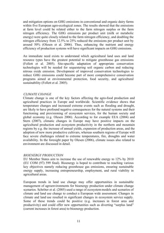 11
and mitigation options on GHG emissions in conventional and organic dairy farms
within five European agro-ecological zones. The results showed that the emissions
at farm level could be related either to the farm nitrogen surplus or the farm
nitrogen efficiency. The GHG emissions per product unit (milk or metabolic
energy) were quite closely related to the farm nitrogen efficiency, and doubling the
nitrogen efficiency from 12.5% to 25% reduced the emissions per product unit by
around 50% (Olesen et al. 2006). Thus, enhancing the nutrient and energy
efficiency of production systems will have significant impacts on GHG emissions.
An immediate need exists to understand which agricultural land uses and land
resource types have the greatest potential to mitigate greenhouse gas emissions
(Follett et al. 2005). Site-specific adaptation of appropriate conservation
technologies will be needed for sequestering soil organic carbon and reducing
nitrous oxide emission. Development of improved conservation technologies to
reduce GHG emissions could become part of more comprehensive conservation
programs aimed at environmental protection, food security, and agricultural
sustainability (Follett et al. 2005).
CLIMATE CHANGE
Climate change is one of the key factors affecting the agro-food production and
agricultural practices in Europe and worldwide. Scientific evidence shows that
temperature changes and increased extreme events such as flooding and drought,
are likely to have profound negative consequences for the natural systems and their
functioning and provisioning of ecosystem services, for the human society and
global economy (e.g. Olesen 2006). According to for example EEA (2004) and
Stern (2007), climatic changes in Europe may have positive impacts on the
agricultural production and ecosystem productivity in the northern and mountain
regions by e.g. the increase of annual yields, expansion of production areas, and the
adoption of new more productive cultivars, whereas southern regions of Europe will
face severe challenges related to extreme temperatures, fire, droughts and water
availability. In the foresight paper by Olesen (2006), climate issues also related to
environment are discussed in detail.
BIOENERGY PRODUCTION
EU Member States aim to increase the use of renewable energy to 12% by 2010
(EU COM (97) 599 final). Bioenergy is hoped to contribute to reaching various
key objectives namely reducing greenhouse gas emissions, ensuring sustainable
energy supply, increasing entrepreneurship, employment, and rural viability in
agricultural areas.
European trends in land use change may offer opportunities in sustainable
management of agroenvironments for bioenergy production under climate change
scenarios. Schröter et al. (2005) used a range of ecosystem models and scenarios of
climate and land use change to conduct a European wide assessment. Changes in
climate and land use resulted in significant changes in ecosystem service supply.
Some of these trends could be positive (e.g. increases in forest area and
productivity) and could offer new opportunities such as diverting “surplus land”
(current increases in forest area) to bioenergy production.
 