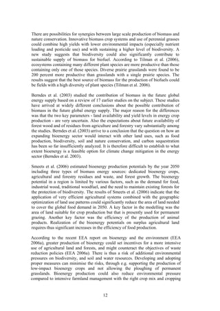 12
There are possibilities for synergies between large scale production of biomass and
nature conservation. Innovative biomass crop systems and use of perennial grasses
could combine high yields with lower environmental impacts (especially nutrient
loading and pesticide use) and with sustaining a higher level of biodiversity. A
new study suggests that biodiversity could also significantly contribute to
sustainable supply of biomass for biofuel. According to Tilman et al. (2006),
ecosystems containing many different plant species are more productive than those
containing only one of those species. Diverse prairie grasslands were found to be
200 percent more productive than grasslands with a single prairie species. The
results suggest that the best source of biomass for the production of biofuels could
be fields with a high diversity of plant species (Tilman et al. 2006).
Berndes et al. (2003) studied the contribution of biomass in the future global
energy supply based on a review of 17 earlier studies on the subject. These studies
have arrived at widely different conclusions about the possible contribution of
biomass in the future global energy supply. The major reason for the differences
was that the two key parameters - land availability and yield levels in energy crop
production - are very uncertain. Also the expectations about future availability of
forest wood and of residues from agriculture and forestry vary substantially among
the studies. Berndes et al. (2003) arrive to a conclusion that the question on how an
expanding bioenergy sector would interact with other land uses, such as food
production, biodiversity, soil and nature conservation, and carbon sequestration
has been so far insufficiently analyzed. It is therefore difficult to establish to what
extent bioenergy is a feasible option for climate change mitigation in the energy
sector (Berndes et al. 2003).
Smeets et al. (2006) estimated bioenergy production potentials by the year 2050
including three types of biomass energy sources: dedicated bioenergy crops,
agricultural and forestry residues and waste, and forest growth. The bioenergy
potential in a region is limited by various factors, such as the demand for food,
industrial wood, traditional woodfuel, and the need to maintain existing forests for
the protection of biodiversity. The results of Smeets et al. (2006) indicate that the
application of very efficient agricultural systems combined with the geographic
optimization of land use patterns could significantly reduce the area of land needed
to cover the global food demand in 2050. A key factor in the modelling was the
area of land suitable for crop production but that is presently used for permanent
grazing. Another key factor was the efficiency of the production of animal
products. Realization of the bioenergy potentials on surplus agricultural land
requires thus significant increases in the efficiency of food production.
According to the recent EEA report on bioenergy and the environment (EEA
2006a), greater production of bioenergy could set incentives for a more intensive
use of agricultural land and forests, and might counteract the objectives of waste
reduction policies (EEA 2006a). There is thus a risk of additional environmental
pressures on biodiversity, and soil and water resources. Developing and adopting
proper measures can minimise the risks, through e.g. supporting the production of
low-impact bioenergy crops and not allowing the ploughing of permanent
grasslands. Bioenergy production could also reduce environmental pressure
compared to intensive farmland management with the right crop mix and cropping
 