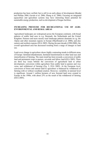 14
production has been verified, but is still in an early phase of development (Bender
and Phillips 2004, Gavala et al. 2006, Zhang et al. 2006). Focusing on integrated
aquaculture and agriculture systems may have interesting future potential for
sustainable energy production, such as development of biogas facilities.
INCREASING PRESSURE FOR RECREATIONAL USE OF AGRI-
ENVIRONMENTAL AND RURAL AREAS
Agricultural landscapes are widespread across the European continent, with broad
patterns of arable land seen in e.g. Denmark, the Netherlands and the United
Kingdom. Pastures and more mosaic rural landscape patterns dominate in e.g. the
Alpine and other mountain regions in Europe (MacDonald et al. 2000), and also
eastern and northern regions (EEA 2005). During the past decade (1990-2000), the
overall agricultural area has decreased resulting from a range of changes in land
use.
Land cover change in agriculture shows highly contrasting trends in different areas
of Europe: farmland abandonment, farmland transformation to other land uses and
intensification of farming. The main trend has been towards a conversion of arable
land and permanent crops to pasture, set-aside and fallow land (EEA 2005). There
are three key issues behind: the conversion of agricultural land to urban
development, conversion within agriculture from arable land to pasture and vice
versa, and withdrawal of farming (Fig. 5, EEA 2005). At the European level,
conversion of forest and natural land to agriculture is balanced by withdrawal of
farming with or without woodland creation. However, variability at national level
is significant. Around 1 million hectares of new forested land were created in
Europe in the 1990s, with about 25% as the result of the withdrawal of farming
(EEA 2005).
 