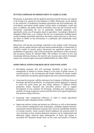 16
PUTTING EMPHASIS ON BIOSECURITY IN AGRICULTURE
Biosecurity in agriculture and the agrifood sector has recently become very topical
in all Europe (e.g. spread of avian influenza in 2005). Biosecurity can be defined
as the protection of production (including agricultural and food production), the
environment and human health against various kinds of pathogens, weeds and
pests. In addition, the public interest in biosafety issues has also focussed on the
discussions surrounding the use of genetically modified organisms, very
specifically on the use of transgenic plants in agriculture. According to Bartsch &
Schuphan (2002) there is no evidence that the use of genetically modified plants
would contradict sustainable agriculture and nature conservation per se. However,
the effect of GMOs on the environment is a politically and scientifically much
debated issue.
Biosecurity will become increasingly important in the modern world. Protecting
supply security against diseases and pests spread unintentionally or intentionally is
in itself a matter of security policy. Biosecurity has significant impacts on the
profitability of agriculture, state of the environment, and finances of the consumers
and tax-payers (Niemi & Ahlstedt 2006). The problem of control of new and
reemerging infectious diseases, the need for new vaccines and control of transport
require new research inputs and results (Doblhoff-Dier & Collins 2001).
SOME IMPLICATIONS FOR RESEARCH AND INNOVATION
• Developing measures that will encourage flexibility in land use. Crop
management in relation to climate change is a key topic of global concern. A
research priority is the development and further tailoring of climate models
that would better incorporate agroecological and socio-economical parameters.
• Assessing the economic viability and macro-level impacts of different forms of
bioenergy and biofuel production. An integrated research approach is required
to assess the green house gas and energy balances of different biofuel
production chains. Research and innovation policies need to support
development of new solutions for bioenergy, including new technologies, a
portfolio of energy production systems and also farm-level regional approaches
that promote energy-efficiency.
• Increasing water management efficiency in order to sustain agricultural
production under changing climatic conditions.
• Improving nutrient cycling and nutrient use efficiency as well as development
of new nutrient management tools technologies, including targeted measures.
Agricultural nutrient abatement measures have received considerable attention
in existing research. Future research should emphasize the practical point of
view focussing on how nutrient abatement measures can be implemented and
abatement targets achieved when heterogeneity of farms and regions is
accounted for? Research should focus on the costs and benefits of nutrient
 