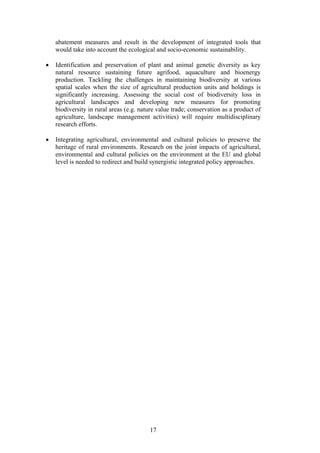 17
abatement measures and result in the development of integrated tools that
would take into account the ecological and socio-economic sustainability.
• Identification and preservation of plant and animal genetic diversity as key
natural resource sustaining future agrifood, aquaculture and bioenergy
production. Tackling the challenges in maintaining biodiversity at various
spatial scales when the size of agricultural production units and holdings is
significantly increasing. Assessing the social cost of biodiversity loss in
agricultural landscapes and developing new measures for promoting
biodiversity in rural areas (e.g. nature value trade; conservation as a product of
agriculture, landscape management activities) will require multidisciplinary
research efforts.
• Integrating agricultural, environmental and cultural policies to preserve the
heritage of rural environments. Research on the joint impacts of agricultural,
environmental and cultural policies on the environment at the EU and global
level is needed to redirect and build synergistic integrated policy approaches.
 