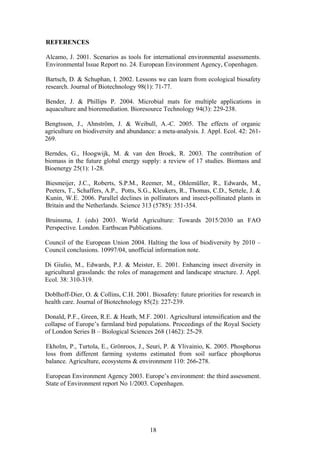 18
REFERENCES
Alcamo, J. 2001. Scenarios as tools for international environmental assessments.
Environmental Issue Report no. 24. European Environment Agency, Copenhagen.
Bartsch, D. & Schuphan, I. 2002. Lessons we can learn from ecological biosafety
research. Journal of Biotechnology 98(1): 71-77.
Bender, J. & Phillips P. 2004. Microbial mats for multiple applications in
aquaculture and bioremediation. Bioresource Technology 94(3): 229-238.
Bengtsson, J., Ahnström, J. & Weibull, A.-C. 2005. The effects of organic
agriculture on biodiversity and abundance: a meta-analysis. J. Appl. Ecol. 42: 261-
269.
Berndes, G., Hoogwijk, M. & van den Broek, R. 2003. The contribution of
biomass in the future global energy supply: a review of 17 studies. Biomass and
Bioenergy 25(1): 1-28.
Biesmeijer, J.C., Roberts, S.P.M., Reemer, M., Ohlemüller, R., Edwards, M.,
Peeters, T., Schaffers, A.P., Potts, S.G., Kleukers, R., Thomas, C.D., Settele, J. &
Kunin, W.E. 2006. Parallel declines in pollinators and insect-pollinated plants in
Britain and the Netherlands. Science 313 (5785): 351-354.
Bruinsma, J. (eds) 2003. World Agriculture: Towards 2015/2030 an FAO
Perspective. London. Earthscan Publications.
Council of the European Union 2004. Halting the loss of biodiversity by 2010 –
Council conclusions. 10997/04, unofficial information note.
Di Giulio, M., Edwards, P.J. & Meister, E. 2001. Enhancing insect diversity in
agricultural grasslands: the roles of management and landscape structure. J. Appl.
Ecol. 38: 310-319.
Doblhoff-Dier, O. & Collins, C.H. 2001. Biosafety: future priorities for research in
health care. Journal of Biotechnology 85(2): 227-239.
Donald, P.F., Green, R.E. & Heath, M.F. 2001. Agricultural intensification and the
collapse of Europe’s farmland bird populations. Proceedings of the Royal Society
of London Series B – Biological Sciences 268 (1462): 25-29.
Ekholm, P., Turtola, E., Grönroos, J., Seuri, P. & Ylivainio, K. 2005. Phosphorus
loss from different farming systems estimated from soil surface phosphorus
balance. Agriculture, ecosystems & environment 110: 266-278.
European Environment Agency 2003. Europe’s environment: the third assessment.
State of Environment report No 1/2003. Copenhagen.
 