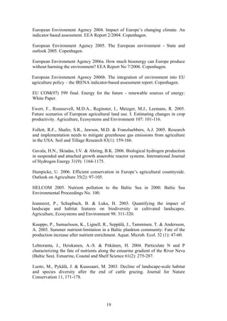 19
European Environment Agency 2004. Impact of Europe’s changing climate. An
indicator based assessment. EEA Report 2/2004. Copenhagen.
European Environment Agency 2005. The European environment - State and
outlook 2005. Copenhagen.
European Environment Agency 2006a. How much bioenergy can Europe produce
without harming the environment? EEA Report No 7/2006. Copenhagen.
European Environment Agency 2006b. The integration of environment into EU
agriculture policy – the IRENA indicator-based assessment report. Copenhagen.
EU COM(97) 599 final. Energy for the future - renewable sources of energy:
White Paper.
Ewert, F., Rounsevell, M.D.A., Reginster, I., Metzger, M.J., Leemans, R. 2005.
Future scenarios of European agricultural land use. I. Estimating changes in crop
productivity. Agriculture, Ecosystems and Environment 107: 101-116.
Follett, R.F., Shafer, S.R., Jawson, M.D. & Franzluebbers, A.J. 2005. Research
and implementation needs to mitigate greenhouse gas emissions from agriculture
in the USA. Soil and Tillage Research 83(1): 159-166.
Gavala, H.N., Skiadas, I.V. & Ahring, B.K. 2006. Biological hydrogen production
in suspended and attached growth anaerobic reactor systems. International Journal
of Hydrogen Energy 31(9): 1164-1175.
Hampicke, U. 2006. Efficient conservation in Europe’s agricultural countryside.
Outlook on Agriculture 35(2): 97-105.
HELCOM 2005. Nutrient pollution to the Baltic Sea in 2000. Baltic Sea
Environmental Proceedings No. 100.
Jeanneret, P., Schupbach, B. & Luka, H. 2003. Quantifying the impact of
landscape and habitat features on biodiversity in cultivated landscapes.
Agriculture, Ecosystems and Environment 98: 311-320.
Kuuppo, P., Samuelsson, K., Lignell, R., Seppälä, J., Tamminen, T. & Andersson,
A. 2003. Summer nutrient-limitation in a Baltic plankton community: Fate of the
production increase after nutrient enrichment. Aquat. Microb. Ecol. 32 (1): 47-60.
Lehtoranta, J., Heiskanen, A.-S. & Pitkänen, H. 2004. Particulate N and P
characterizing the fate of nutrients along the estuarine gradient of the River Neva
(Baltic Sea). Estuarine, Coastal and Shelf Science 61(2): 275-287.
Luoto, M., Pykälä, J. & Kuussaari, M. 2003. Decline of landscape-scale habitat
and species diversity after the end of cattle grazing. Journal for Nature
Conservation 11, 171-178.
 
