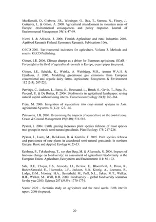 20
MacDonald, D., Crabtree, J.R., Wiesinger, G., Dax, T., Stamou, N., Fleury, J.,
Gutierrez, L. & Gibon, A. 2000. Agricultural abandonment in mountain areas of
Europe: environmental consequences and policy response. Journal of
Environmental Management 59(1): 47-69.
Niemi J. & Ahlstedt, J. 2006. Finnish Agriculture and rural industries 2006.
Agrifood Research Finland. Economic Research. Publications 106a.
OECD 2001. Environmental indicators for agriculture. Volume 3. Methods and
results. OECD Publishing.
Olesen, J.E. 2006. Climate change as a driver for European agriculture. SCAR –
Foreseight in the field of agricultural research in Europe, expert paper (in press).
Olesen, J.E., Schelde, K., Weiske, A. Weisbjerg, M.R., Asman W.A.H. &
Djurhuus, J. 2006. Modelling greenhouse gas emissions from European
conventional and organic dairy farms. Agriculture, Ecosystems & Environment
112 (2-3): 207-220.
Perrings, C., Jackson, L., Bawa, K., Brussaard, L., Brush, S., Gavin, T., Papa, R.,
Pascual, U. & De Ruiter, P. 2006. Biodiversity in agricultural landscapes: saving
natural capital without losing interes. Conservation Biology 20(2): 263-264.
Prein, M. 2006. Integration of aquaculture into crop–animal systems in Asia.
Agricultural Systems 71(1-2): 127-146.
Primavera, J.H. 2006. Overcoming the impacts of aquaculture on the coastal zone.
Ocean & Coastal Management 49(9-10): 531-545.
Pykälä, J. 2004. Cattle grazing increases plant species richness of most species
trait groups in mesic semi-natural grasslands. Plant Ecology 175: 217-226.
Pykälä, J., Luoto, M., Heikkinen, R. & Kontula, T. 2005. Plant species richness
and persistence of rare plants in abandoned semi-natural grasslands in northern
Europe. Basic and Applied Ecology 6: 25-33.
Reidsma, P., Tekelenburg, T., van den Berg, M. & Alkemade, R. 2006. Impacts of
land-use change on biodiversity: an assessment of agricultural biodiversity in the
European Union. Agriculture, Ecosystems and Environment 114: 86-102.
Sala, O.E., Chapin, F.S., Armesto, J.J., Berlow, E., Bloomfield, J., Dirzo, R.,
Huber-Sanwald, E., Huenneke, L.F., Jackson, R.B., Kinzig, A., Leemans, R.,
Lodge, D.M., Mooney, H.A., Oesterheld, M., Poff, N.L., Sykes, M.T., Walker,
B.H., Walker, M., Wall, D.H. 2000. Biodiversity – global biodiversity scenarios
for the year 2100. Science 287 (5459): 1770-1774.
Scenar 2020 – Scenario study on agriculture and the rural world. Fifth interim
report. 2006 (in press).
 
