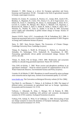 21
Schenkel, Y. 2006. Energy as a driver for European agriculture and forest,
bioenergy and bioproducts. SCAR – Foresight in the field of agricultural research
in Europe, expert paper (in press).
Schröter, D., Cramer, W., Leemans, R., Prentice, I.C., Araújo, M.B., Arnell, N.W.,
Bondeau, A., Bugmann, H., Carter, T.R., Gracia, C.A., de la Vega-Leinert, A.C.,
Erhard, M., Ewert, F., Glendining, M., House, J.I., Kankaanpää, S., Klein, R.J.T.,
Lavorel, S., Lindner, M., Metzger, M.J., Meyer, J., Mitchell, T.D., Reginster, I.,
Rounsevell, M., Sabaté, S., Sitch, S., Smith, B., Smith, J., Smith, P., Sykes, M.T.,
Thonicke, K., Thuiller, W., Tuck, G., Zaehle, S. & Zierl, B. 2005. Ecosystem
service supply and vulnerability to global climate change in Europe. Science 25
(310): 1333-1337.
Smeets, E.M.W., Faaij, A.P.C., Lewandowski, I.M. & Turkenburg, W.C. 2006. A
bottom-up assessment and review of global bio-energy potentials to 2050. Progress
in Energy and Combustion Science (in press).
Stern, N. 2007. Stern Review Report: The Economics of Climate Change.
Cambridge University Press, Cambridge (in press).
Tilman, D., Fargione, J., Wolff, B., D’Antonio, C., Dobson, A., Howarth, R.,
Schindler, D., Schlesinger, W.H., Simberloff, D., Swackhamer, D. 2001.
Forecasting agriculturally driven global environmental change. Science 292
(5515): 281-284.
Tilman, D., Reich, P.B. & Knops, J.M.H. 2006. Biodiversity and ecosystem
stability in a decade-long grassland experiment. Nature 441: 629-632.
Ulen, B.M. & Kalisky, T. 2005. Water erosion and phosphorus problems in an
agricultural catchment – Need for natural research for implementation of the EU
Water Framework Directive. Environmental Science and Policy (in press).
Uusitalo, R. & Ekholm, P. 2003. Phosphorus in runoff assessed by anion exchange
resin extraction and an algal assay. Journal of environmental quality 32: 633-641.
www.biodiv.org. The Convention on Biological Diversity website [16 Nov 2006].
Van Meijl, H., van Rheenen, T., Tabeau, A. & Eickhout, B. 2006. The impact of
different policy environments on agricultural land use in Europe. Agriculture,
Ecosystems and Environment 114: 21-38.
Verboom, J., Alkemade, R., Klijn, J., Metzger, M.J. & Reijnen, R. 2006.
Combining biodiversity modelling with political and economic development
scenarios for 25 EU countries. Ecological Economics (in press).
Verburg, P.H., Schulp, N., Witte, N. & Veldkamp, A. 2006. Downscaling of land
use change scenarios to assess the dynamics of European landscapes. Agriculture,
Ecosystems and Environment 114: 39-56.
 