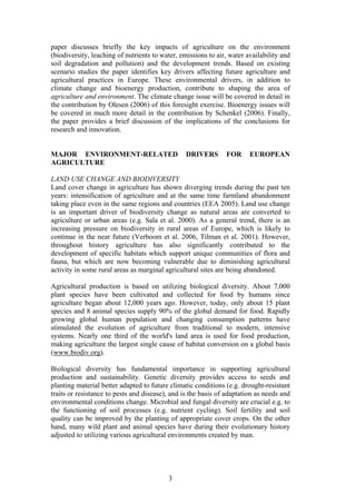3
paper discusses briefly the key impacts of agriculture on the environment
(biodiversity, leaching of nutrients to water, emissions to air, water availability and
soil degradation and pollution) and the development trends. Based on existing
scenario studies the paper identifies key drivers affecting future agriculture and
agricultural practices in Europe. These environmental drivers, in addition to
climate change and bioenergy production, contribute to shaping the area of
agriculture and environment. The climate change issue will be covered in detail in
the contribution by Olesen (2006) of this foresight exercise. Bioenergy issues will
be covered in much more detail in the contribution by Schenkel (2006). Finally,
the paper provides a brief discussion of the implications of the conclusions for
research and innovation.
MAJOR ENVIRONMENT-RELATED DRIVERS FOR EUROPEAN
AGRICULTURE
LAND USE CHANGE AND BIODIVERSITY
Land cover change in agriculture has shown diverging trends during the past ten
years: intensification of agriculture and at the same time farmland abandonment
taking place even in the same regions and countries (EEA 2005). Land use change
is an important driver of biodiversity change as natural areas are converted to
agriculture or urban areas (e.g. Sala et al. 2000). As a general trend, there is an
increasing pressure on biodiversity in rural areas of Europe, which is likely to
continue in the near future (Verboom et al. 2006, Tilman et al. 2001). However,
throughout history agriculture has also significantly contributed to the
development of specific habitats which support unique communities of flora and
fauna, but which are now becoming vulnerable due to diminishing agricultural
activity in some rural areas as marginal agricultural sites are being abandoned.
Agricultural production is based on utilizing biological diversity. About 7,000
plant species have been cultivated and collected for food by humans since
agriculture began about 12,000 years ago. However, today, only about 15 plant
species and 8 animal species supply 90% of the global demand for food. Rapidly
growing global human population and changing consumption patterns have
stimulated the evolution of agriculture from traditional to modern, intensive
systems. Nearly one third of the world's land area is used for food production,
making agriculture the largest single cause of habitat conversion on a global basis
(www.biodiv.org).
Biological diversity has fundamental importance in supporting agricultural
production and sustainability. Genetic diversity provides access to seeds and
planting material better adapted to future climatic conditions (e.g. drought-resistant
traits or resistance to pests and disease), and is the basis of adaptation as needs and
environmental conditions change. Microbial and fungal diversity are crucial e.g. to
the functioning of soil processes (e.g. nutrient cycling). Soil fertility and soil
quality can be improved by the planting of appropriate cover crops. On the other
hand, many wild plant and animal species have during their evolutionary history
adjusted to utilizing various agricultural environments created by man.
 