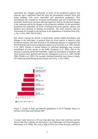 4
Agriculture has changed significantly in terms of the production patterns and
structure and a significant trend has been the development towards fewer and
larger holdings with more intensified and specialized production. This
development has included an increased mechanization and use of fertilizers and
pesticides. Biodiversity has been affected negatively both by the physical changes
in the landscape and by the changes in the production methods. As the agricultural
production has intensified, all levels of biological diversity (genetic, species, and
habitats) have declined in farming environments. The more intensive land use
corresponds for example to the decrease in the populations of farmland birds (Fig.
1, Fig. 2, EEA 2005, OECD 2001).
Key factors causing the decline in biodiversity include habitat disturbance and
changes in the food chain. In general, there are fewer species in intensive plant
production regions with little diversity in the landscape structure as compared with
mixed farming and livestock production regions (e.g. Di Giulio et al. 2001, Donald
et al. 2001). Patches of natural habitats in cultivated landscapes may increase
assemblages of some species in the fields (Jeanneret et al. 2003). Due to the
decrease in grazing and animal husbandry, organisms that depend on meadows and
forest pastures have declined and become endangered (Luoto et al. 2003, Pykälä
2004, Pykälä et al. 2005). For example, farmland butterflies have shown a nearly
30% decresing trend during the past twenty years (Fig. 1, EEA 2005).
Figure 1. Trends in birds and butterfly populations in EU25 Member States (%
decline). EEA State and Outlook 2005.
A recent study based on a 25-year long data base shows that wild bees and the
flowers that they pollinate are declining in the Netherlands and United Kingdom
(Biesmeijer et al. 2006). The even as high as 80% loss of bee diversity could have
 
