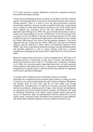 7
of 2.7 times increases in species abundances in pair-wise comparisons between
conventional and organic farming.
Current agri-environmental measures in Europe are not likely to be able to halt the
negative environmental effects caused by the development towards more intensive
farming practices. There is a need to revise the agri-environmental measures
towards more supportive measures in order to maintain biodiversity of agricultural
areas. In doing so, biodiversity should be considered as part of the natural capital
which supports key ecosystem services that also agricultural production is
dependent upon (Perrings et al. 2006). The agri-environmental measures require a
system level understanding on the role of biodiversity in the provisioning of the
ecosystem services. In addition to the agri-environmental measures of CAP, other
mechanisms that aim at supporting the approaches to halt biodiversity loss include
the Natura 2000 network and various rural development programs. It has been
suggested that the overlap between Natura 2000 areas and agri-environmental
schemes could be improved to better achieve environmental objectives (EEA
2006b). Also shifts in agricultural production strategies towards multifunctionality
and specified production as well as organic farming could have a positive
contribution on changing the decreasing trend of agrobiodiversity (see also Scenar
2020).
Based on existing studies and review, it can be concluded that by 2025 there is an
increasing pressure on biodiversity in rural areas of Europe, and biodiversity is
projected to decrease in most of the EU 25 member states. According to Reidsma
et al. (2006), the ecosystem quality supporting biodiversity will drop especially
under conditions where global economy is a strong driver. Regionalization and the
strengthening of regional markets could provide the best potential for supporting
biodiversity in agricultural landscapes.
LEACHING OF NUTRIENTS AND EUTROPHICATION OF WATERS
Agriculture has a significant role in non-point source pollution. Loading of waters
is caused by crop and grassland production and livestock production. Phosphorus
and nitrogen leach to rivers, lakes and the sea from arable land causing
eutrophication. Eutrophication is a condition in an aquatic ecosystem where high
nutrient concentrations stimulate growth of algae, since nitrogen and phosphorus
are among the main growth limiting nutrients in aquatic environments. This leads
to imbalanced functioning of the aquatic system causing intense algal growth
(excess of filamentous algae and phytoplankton blooms), production of excess
organic matter, increased oxygen consumption and consequent oxygen depletion,
and, finally death of benthic organisms in anoxic conditions at bottom areas.
 