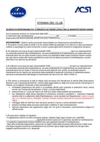 STEMMA DEL CLUB

SCARICO DI RESPONSABILITA’ E RINUNCIA AD AZIONI LEGALI NELLE MANIFESTAZIONI ASNWG

Con la presente scrittura noi componenti della ASD __________________________________________,
In riferimento alla manifestazione _____________________ del ________in località________________,
organizzata dall’ASSOCIAZIONE SPORTIVA DILETTANTISTICA _______________________________,

DICHIARIAMO : Sotto la nostra personale responsabilità con dichiarazione autocertificativa :
1. Di essere in buono stato di salute e di non essere affetti da patologie a noi note e/o in atto che possano
mettere a repentaglio la nostra incolumità o recarci qualsivoglia danno durante lo svolgimento del gioco;

2. Di sollevare comunque da ogni responsabilità l’ASD ___________________ ogni suo rappresentante
e/o associato presente alla manifestazione, sia esso partecipante e/o organizzatore e/o osservatore per
eventuali danni da noi subiti durante il gioco anche non dipendenti dalle nostre condizioni fisiche nonché
per ogni danno subito alle nostre proprietà e/o a beni da noi detenuti durante la manifestazione, purché
detti danni non derivino da atti dolosi.


3. Di sollevare comunque da ogni responsabilità l’ASD __________________ ed ogni suo rappresentante
e/o associato presente alla manifestazione, sia esso partecipante e/o organizzatore e/o osservatore per
eventuali danni da noi recati a Terzi e/o a beni da essi detenuti che, quindi, se verificatisi saranno
interamente da noi risarciti con esclusione della possibilità di applicare il principio di solidarietà passiva
derivante eventualmente dall’obbligo al risarcimento del danno ex artt. 2043 e 2050 c.c.


4. Che siamo a conoscenza di tutte le regole sulla sicurezza che disciplinano le attività delle Associazioni
Sportive e più in generale del Soft-Air, nonché della legge Italiana e degli enti locali quando intervengono in
materia, qui di seguito richiamate a titolo esemplificativo:
   • immediata sospensione dei giochi e di qualsiasi attività ogni qualvolta si presentino rischi, anche
       remoti, per l’incolumità dei giocatori, di terzi, o di beni degli stessi
   • potenza limite di 1 joule per tutte le Air Soft Gun (sotto responsabilità del proprietario)
   • uso obbligatorio degli idonei dispositivi di protezione (occhiali e paradenti o maschera integrale)
       durante tutto lo svolgimento della Manifestazione, come riportato nel Regolamento inserire a quale
       reg. ci si riferisce (ad es. Pattuglia; Combat; Grande Caccia) indicando la versione attualmente in
       vigore.
   • maneggio delle Air Soft Gun fuori dal gioco sempre in sicura, e senza serbatoio inserito
   • assoluto privilegio della sicurezza personale e collettiva in ogni comportamento
   • rigorosa osservanza del regolamento degli enti nei quali si dovessero eventualmente svolgere le
       attività sociali


5. Di assumerci l’obbligo di rispettare :
- Il regolamento interno e le altre normative (statuto, delibere degli organi direttivi ecc.) dell’ASD
_____________________________, applicabili durante il gioco e/o in generale, durante la manifestazione.
- Lo specifico regolamento di gioco ASNWG che sarà applicato durante la manifestazione.
- Ogni altra eventuale disposizione, specie per la miglior tutela della sicurezza delle persone e delle cose,
che fosse impartita durante la manifestazione e/o durante il gioco dagli organizzatori e/o da ogni altro
soggetto specificamente a ciò designato.


                                                       1
 