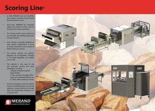 •	 In 2000, MERAND took over Pan’Eiffel,
the company manufacturing the Grigne
Pains® automatic scorer.
•	 Since then, MERAND has constantly
added new models to what is now its
Scoring Line® range of products
•	 The Scoring Line® range includes all
our automatic pre-baking dough piece
scoring machines.
•	 Each machine is specially designed to
meet specific requirements in terms
of pocket dimensions and number of
blade strokes per product.
•	 The scoring machine can perform
diagonal cuts on baguettes, ½-length
or 1/3-length baguettes, and straight
cuts on rolls.
•	 The machine is very easy to use
and automatic scoring has many
advantages, including:
	 o Regular scoring, for perfect 	
	 bread finishes;
	 o Time-saving as the grigne Pains 	
	 scorer can consistently perform up 	
	 to 1,000 	blade strokes per minute.
•	 A further advantage is that the machine
requires no skilled operators, as the only
operation involves placing the dough
trays in the Grigne Pains machine or on
a conveyor belt.
•	
Scoring Line®
 