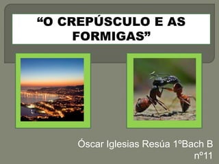 Óscar Iglesias Resúa 1ºBach B 
nº11 
“O CREPÚSCULO E AS 
FORMIGAS” 
 