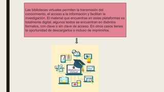 Las bibliotecas virtuales permiten la transmisión del
conocimiento, el acceso a la información y facilitan la
investigación. El material que encuentras en estas plataformas es
totalmente digital, algunos textos se encuentran en distintos
formatos, con clave o sin clave de acceso. En otros casos tienes
la oportunidad de descargarlos o incluso de imprimirlos.
 