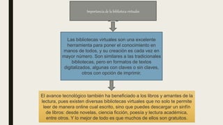 Las bibliotecas virtuales son una excelente
herramienta para poner el conocimiento en
manos de todos, y su creación es cada vez en
mayor número. Son similares a las tradicionales
bibliotecas, pero en formatos de textos
digitalizados, algunas con claves o sin claves,
otros con opción de imprimir.
El avance tecnológico también ha beneficiado a los libros y amantes de la
lectura, pues existen diversas bibliotecas virtuales que no solo te permite
leer de manera online cual escrito, sino que puedes descargar un sinfín
de libros: desde novelas, ciencia ficción, poesía y lectura académica,
entre otros. Y lo mejor de todo es que muchos de ellos son gratuitos.
Importancia de la biblioteca virtuales
 
